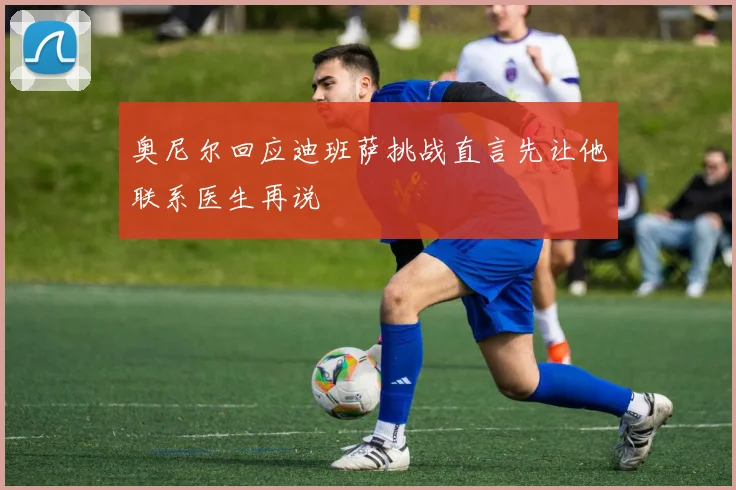 奥尼尔回应迪班萨挑战直言先让他联系医生再说